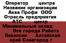 Оператор Call-центра › Название организации ­ Аква Профи, ООО › Отрасль предприятия ­ АТС, call-центр › Минимальный оклад ­ 22 000 - Все города Работа » Вакансии   . Алтайский край,Славгород г.